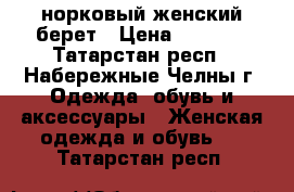 норковый женский берет › Цена ­ 3 200 - Татарстан респ., Набережные Челны г. Одежда, обувь и аксессуары » Женская одежда и обувь   . Татарстан респ.